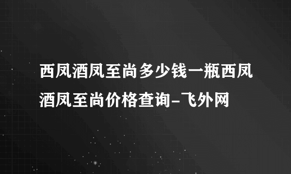 西凤酒凤至尚多少钱一瓶西凤酒凤至尚价格查询-飞外网