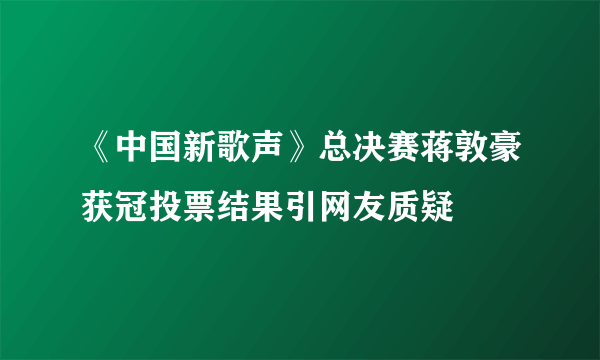 《中国新歌声》总决赛蒋敦豪获冠投票结果引网友质疑