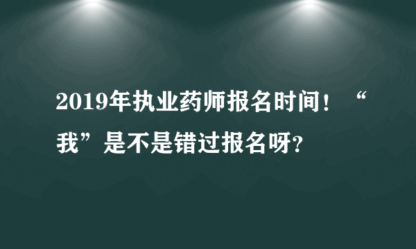 2019年执业药师报名时间！“我”是不是错过报名呀？