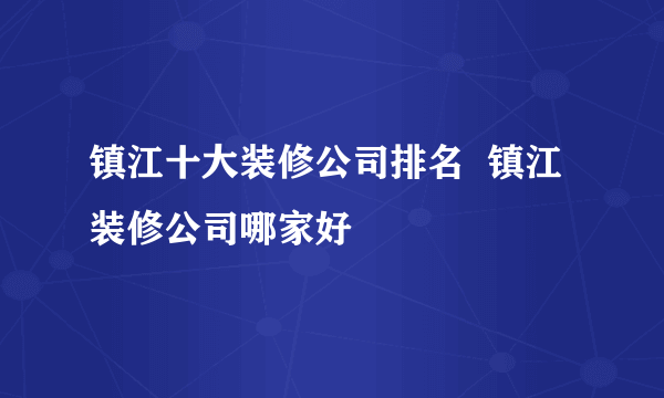 镇江十大装修公司排名  镇江装修公司哪家好