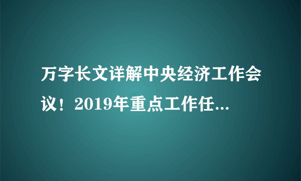 万字长文详解中央经济工作会议！2019年重点工作任务，你get到了吗？