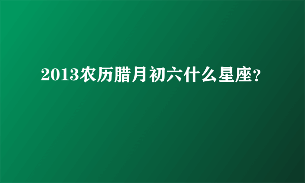 2013农历腊月初六什么星座？