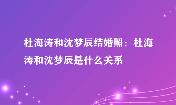 杜海涛和沈梦辰结婚照：杜海涛和沈梦辰是什么关系