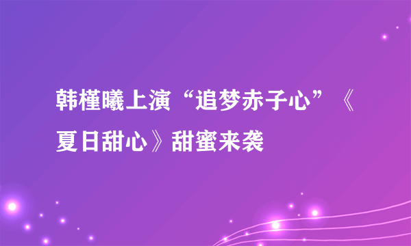 韩槿曦上演“追梦赤子心”《夏日甜心》甜蜜来袭