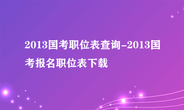 2013国考职位表查询-2013国考报名职位表下载