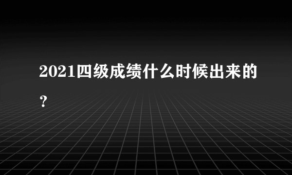 2021四级成绩什么时候出来的？