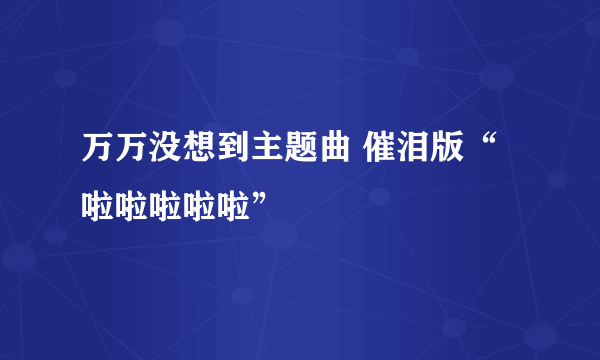 万万没想到主题曲 催泪版“啦啦啦啦啦”