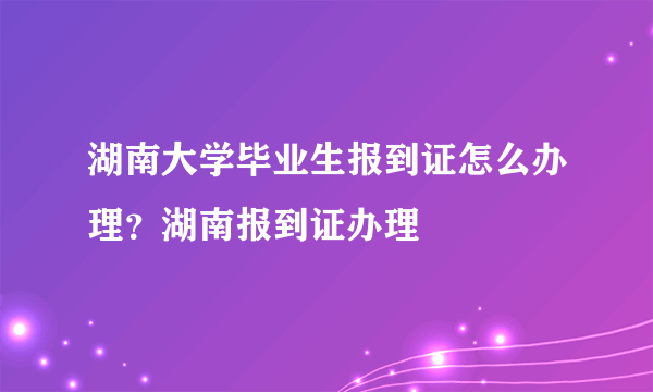 湖南大学毕业生报到证怎么办理？湖南报到证办理