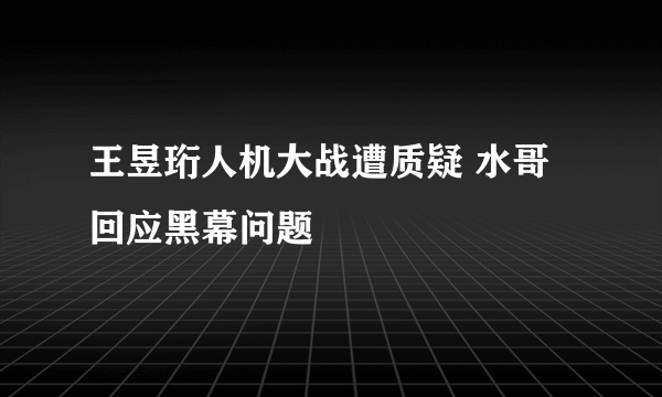 王昱珩人机大战遭质疑 水哥回应黑幕问题