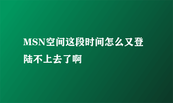 MSN空间这段时间怎么又登陆不上去了啊