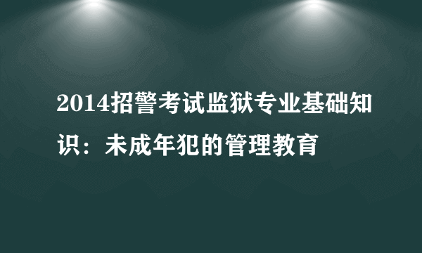 2014招警考试监狱专业基础知识：未成年犯的管理教育