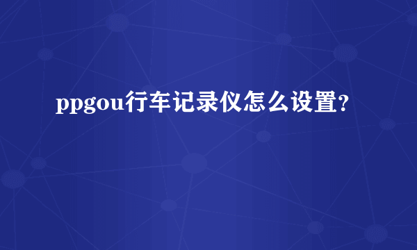 ppgou行车记录仪怎么设置？