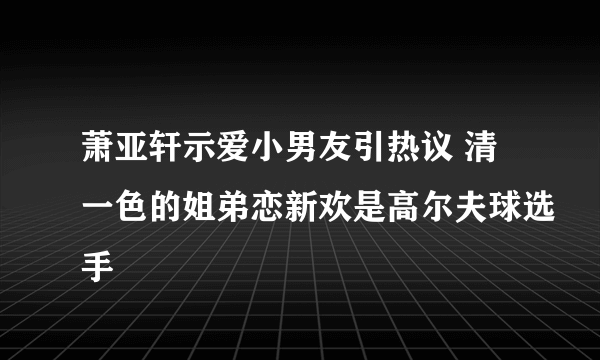 萧亚轩示爱小男友引热议 清一色的姐弟恋新欢是高尔夫球选手