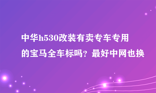 中华h530改装有卖专车专用的宝马全车标吗？最好中网也换