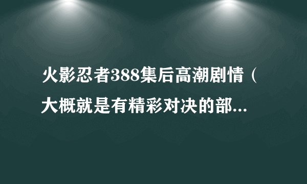 火影忍者388集后高潮剧情（大概就是有精彩对决的部分告诉我就可以）