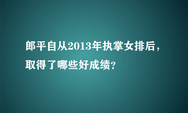 郎平自从2013年执掌女排后，取得了哪些好成绩？