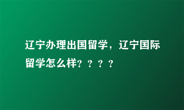 辽宁办理出国留学，辽宁国际留学怎么样？？？？