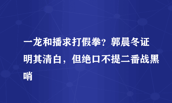 一龙和播求打假拳？郭晨冬证明其清白，但绝口不提二番战黑哨