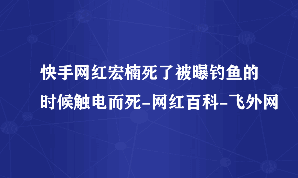 快手网红宏楠死了被曝钓鱼的时候触电而死-网红百科-飞外网