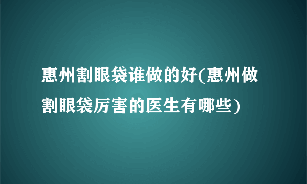 惠州割眼袋谁做的好(惠州做割眼袋厉害的医生有哪些)