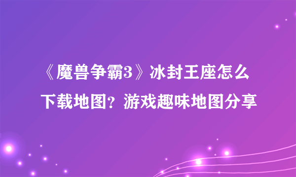 《魔兽争霸3》冰封王座怎么下载地图？游戏趣味地图分享