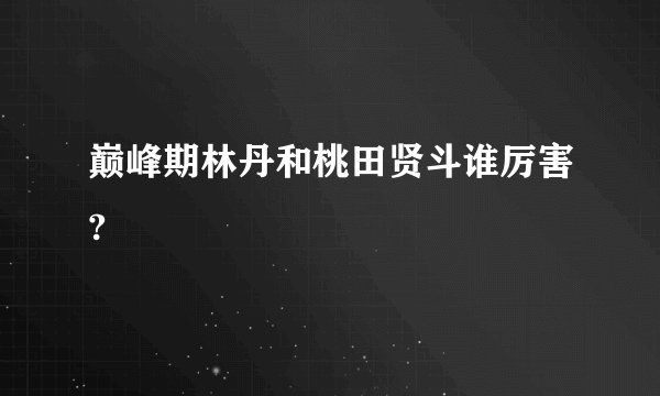 巅峰期林丹和桃田贤斗谁厉害?