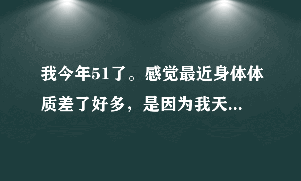 我今年51了。感觉最近身体体质差了好多，是因为我天天早上喝...