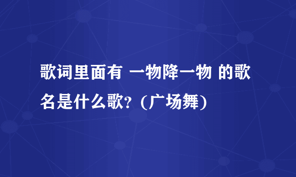 歌词里面有 一物降一物 的歌名是什么歌？(广场舞)