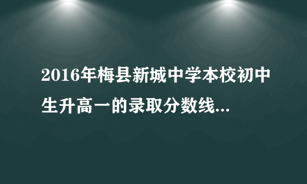 2016年梅县新城中学本校初中生升高一的录取分数线是多少？