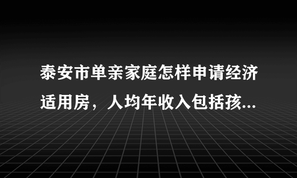 泰安市单亲家庭怎样申请经济适用房，人均年收入包括孩子的抚养费吗？离婚时间和孩子的岁数有限制吗？