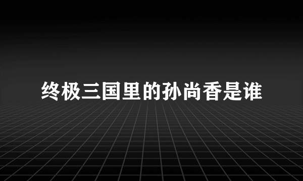 终极三国里的孙尚香是谁