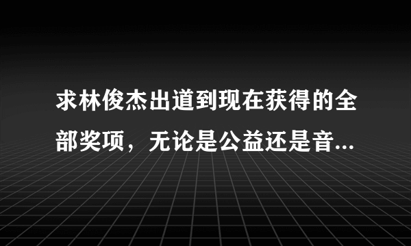 求林俊杰出道到现在获得的全部奖项，无论是公益还是音乐，求科普帝！我会加分哦，求帮忙