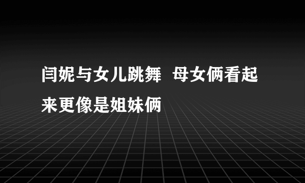 闫妮与女儿跳舞  母女俩看起来更像是姐妹俩