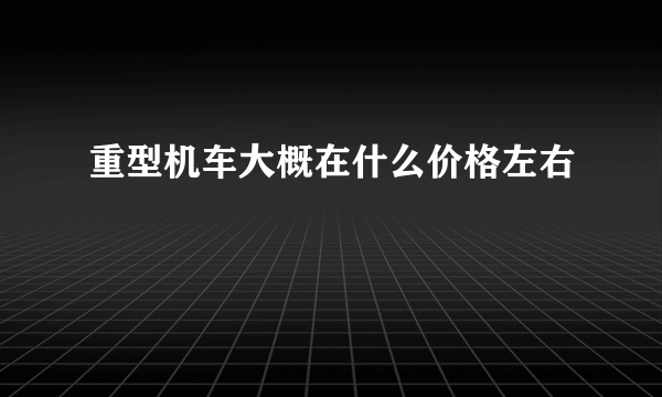 重型机车大概在什么价格左右