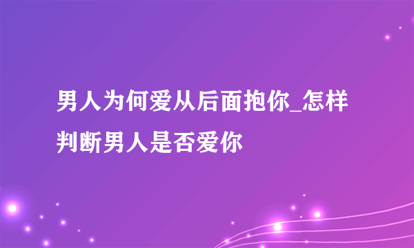 男人为何爱从后面抱你_怎样判断男人是否爱你