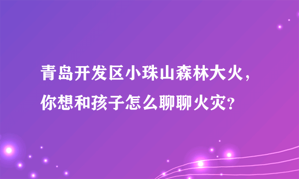 青岛开发区小珠山森林大火，你想和孩子怎么聊聊火灾？