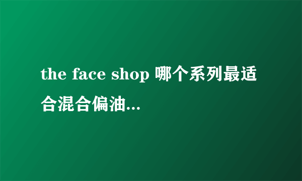 the face shop 哪个系列最适合混合偏油皮夏天用？谢谢