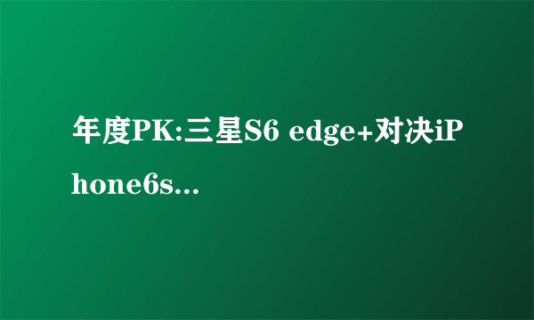 年度PK:三星S6 edge+对决iPhone6s Plus