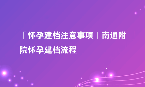 「怀孕建档注意事项」南通附院怀孕建档流程