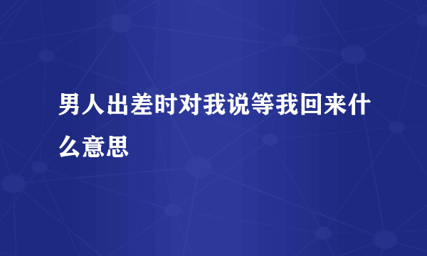 男人出差时对我说等我回来什么意思