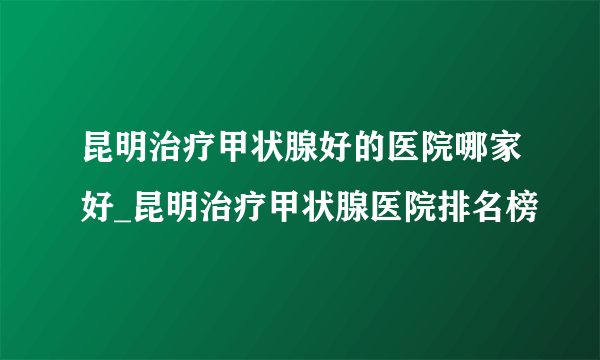 昆明治疗甲状腺好的医院哪家好_昆明治疗甲状腺医院排名榜