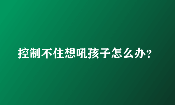 控制不住想吼孩子怎么办？