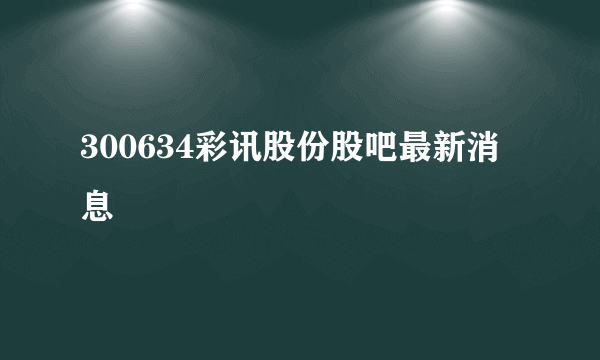 300634彩讯股份股吧最新消息 