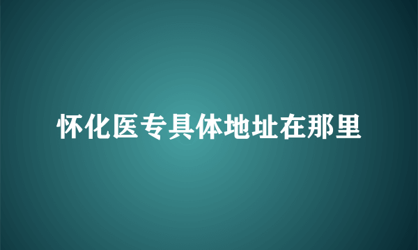 怀化医专具体地址在那里