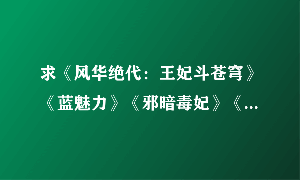 求《风华绝代：王妃斗苍穹》《蓝魅力》《邪暗毒妃》《凤非烟》TXT完结格式。必须要完结的哦，在线等。