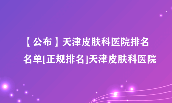 【公布】天津皮肤科医院排名名单[正规排名]天津皮肤科医院