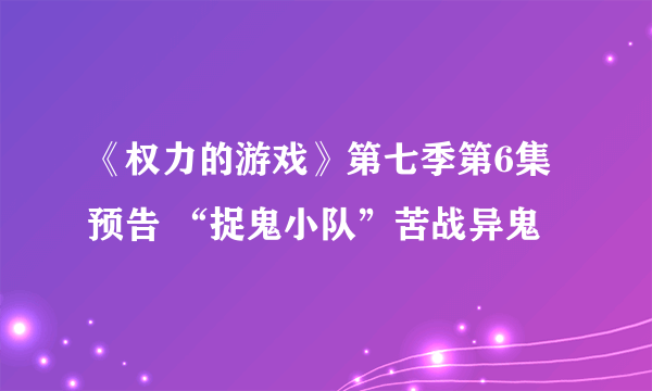 《权力的游戏》第七季第6集预告 “捉鬼小队”苦战异鬼