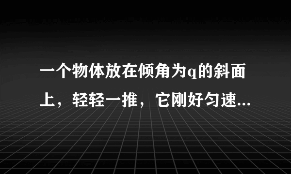 一个物体放在倾角为q的斜面上，轻轻一推，它刚好匀速下滑．要使它从斜面底端以某一初速度沿斜面向上运动达到斜面上高为H处．则物体的初速度的大小至少为    
（    　）

（A）　　（B）     
（C）　　 （D）条件不足，无法确定