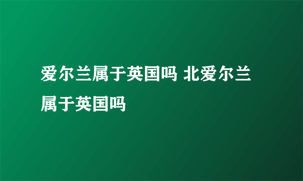 爱尔兰属于英国吗 北爱尔兰属于英国吗