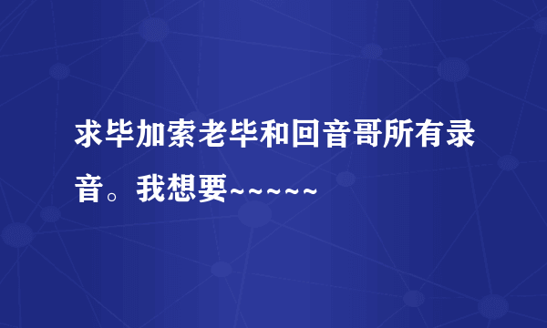 求毕加索老毕和回音哥所有录音。我想要~~~~~